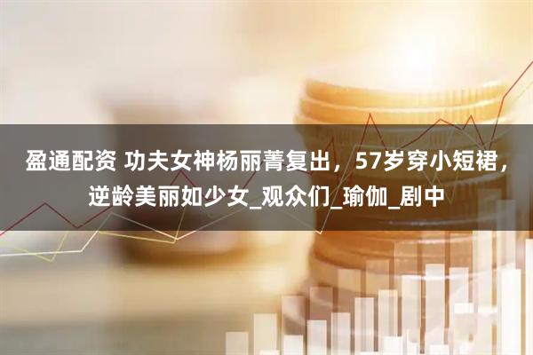 盈通配资 功夫女神杨丽菁复出，57岁穿小短裙，逆龄美丽如少女_观众们_瑜伽_剧中