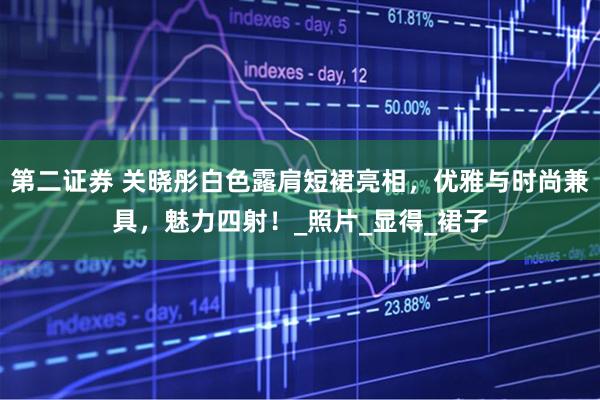 第二证券 关晓彤白色露肩短裙亮相，优雅与时尚兼具，魅力四射！_照片_显得_裙子