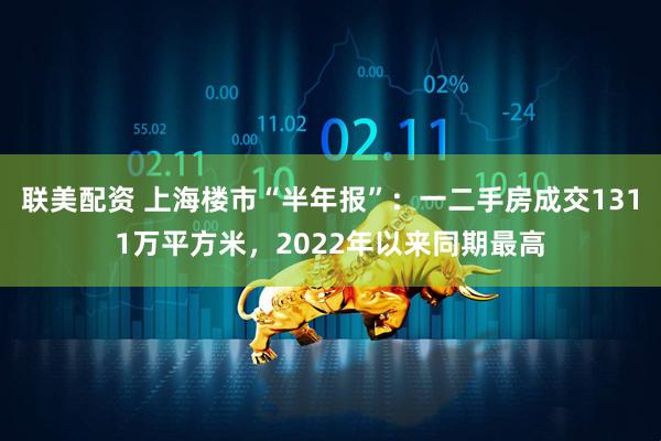 联美配资 上海楼市“半年报”：一二手房成交1311万平方米，2022年以来同期最高