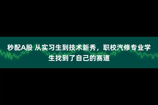 秒配A股 从实习生到技术新秀，职校汽修专业学生找到了自己的赛道