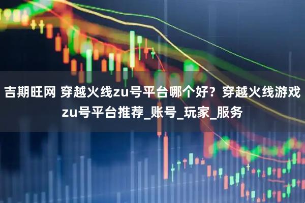 吉期旺网 穿越火线zu号平台哪个好？穿越火线游戏zu号平台推荐_账号_玩家_服务