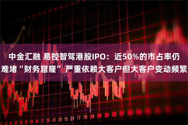 中金汇融 易控智驾港股IPO：近50%的市占率仍难堵“财务窟窿” 严重依赖大客户但大客户变动频繁