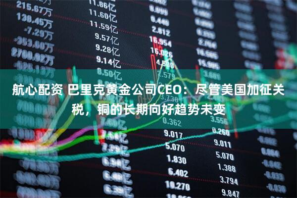 航心配资 巴里克黄金公司CEO：尽管美国加征关税，铜的长期向好趋势未变