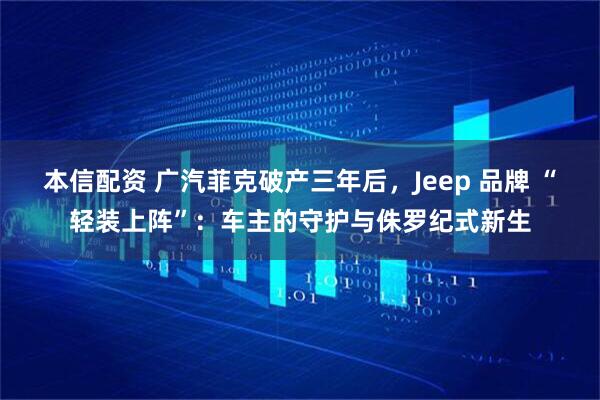 本信配资 广汽菲克破产三年后,Jeep 品牌 “轻装上阵”:车主的守护与侏罗纪式新生