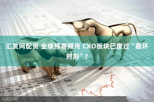 汇发网配资 业绩预喜频传 CXO板块已度过“最坏时刻”?