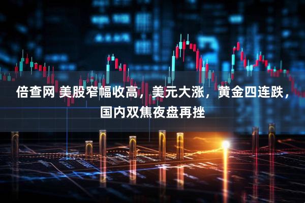 倍查网 美股窄幅收高，美元大涨，黄金四连跌，国内双焦夜盘再挫