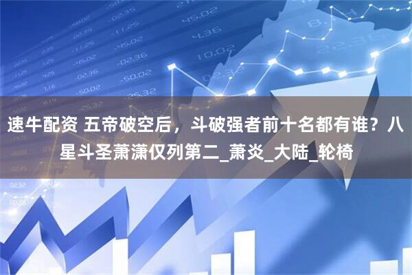 速牛配资 五帝破空后，斗破强者前十名都有谁？八星斗圣萧潇仅列第二_萧炎_大陆_轮椅