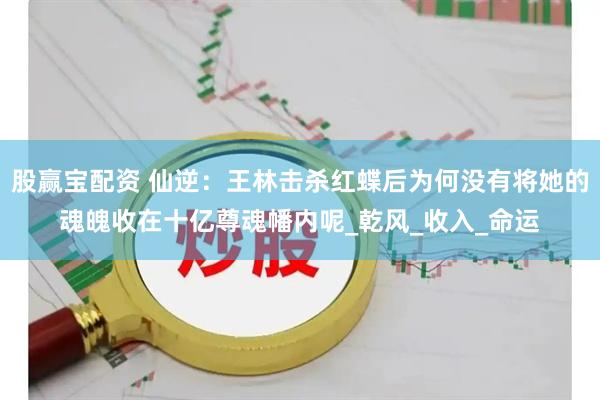 股赢宝配资 仙逆：王林击杀红蝶后为何没有将她的魂魄收在十亿尊魂幡内呢_乾风_收入_命运