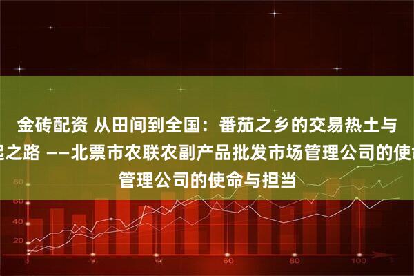 金砖配资 从田间到全国：番茄之乡的交易热土与品牌崛起之路 ——北票市农联农副产品批发市场管理公司的使命与担当