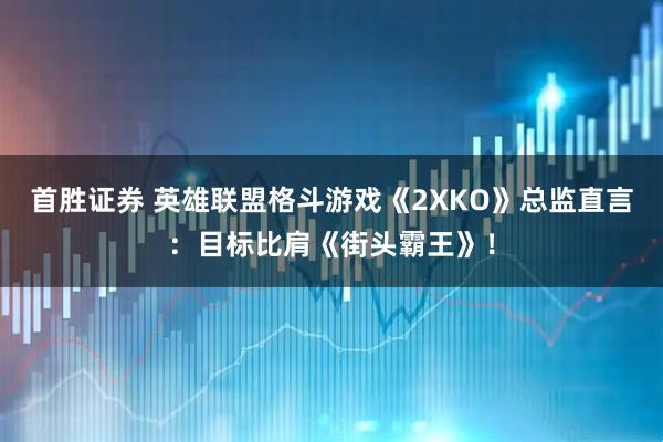 首胜证券 英雄联盟格斗游戏《2XKO》总监直言：目标比肩《街头霸王》！