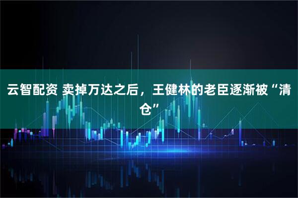 云智配资 卖掉万达之后，王健林的老臣逐渐被“清仓”