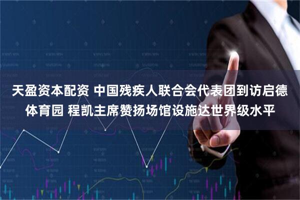 天盈资本配资 中国残疾人联合会代表团到访启德体育园 程凯主席赞扬场馆设施达世界级水平