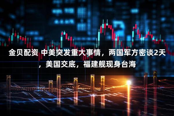 金贝配资 中美突发重大事情,两国军方密谈2天,美国交底,福建舰现身台海