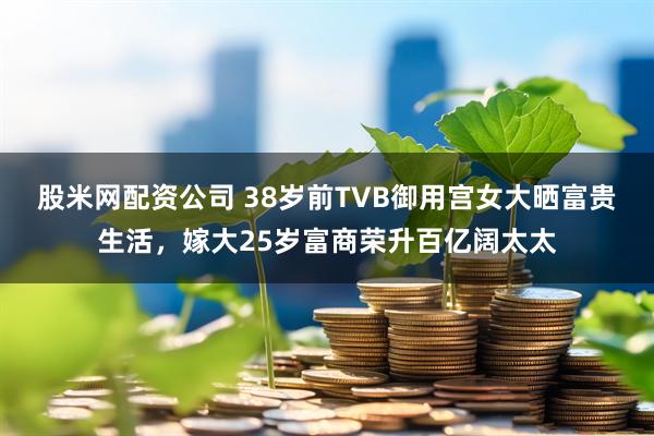 股米网配资公司 38岁前TVB御用宫女大晒富贵生活,嫁大25岁富商荣升百亿阔太太