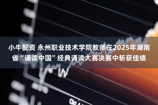 小牛配资 永州职业技术学院教师在2025年湖南省“诵读中国”经典诵读大赛决赛中斩获佳绩