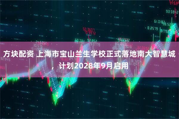 方块配资 上海市宝山兰生学校正式落地南大智慧城，计划2028年9月启用