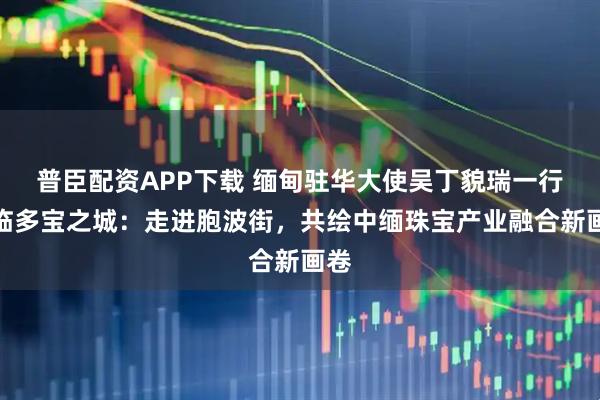 普臣配资APP下载 缅甸驻华大使吴丁貌瑞一行莅临多宝之城：走进胞波街，共绘中缅珠宝产业融合新画卷