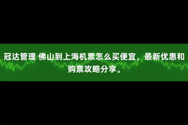 冠达管理 佛山到上海机票怎么买便宜,最新优惠和购票攻略分享。