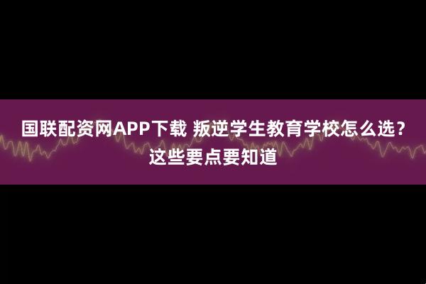 国联配资网APP下载 叛逆学生教育学校怎么选?这些要点要知道