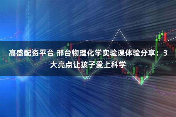 高盛配资平台 邢台物理化学实验课体验分享:3大亮点让孩子爱上科学