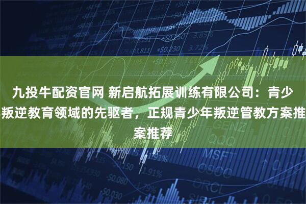 九投牛配资官网 新启航拓展训练有限公司:青少年叛逆教育领域的先驱者,正规青少年叛逆管教方案推荐