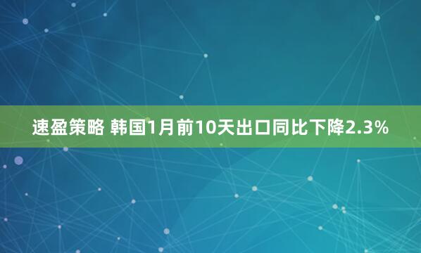 速盈策略 韩国1月前10天出口同比下降2.3%