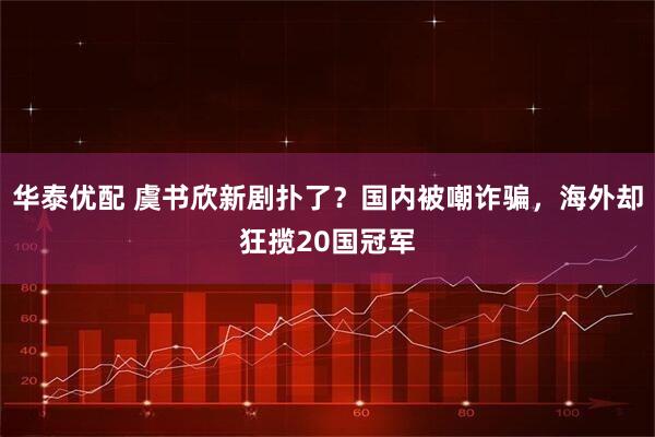 华泰优配 虞书欣新剧扑了？国内被嘲诈骗，海外却狂揽20国冠军
