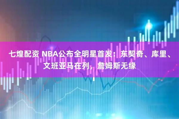 七煌配资 NBA公布全明星首发：东契奇、库里、文班亚马在列，詹姆斯无缘