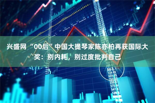 兴盛网 “00后”中国大提琴家陈亦柏再获国际大奖：别内耗，别过度批判自己