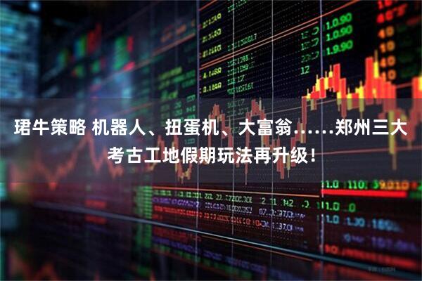 珺牛策略 机器人、扭蛋机、大富翁……郑州三大考古工地假期玩法再升级！