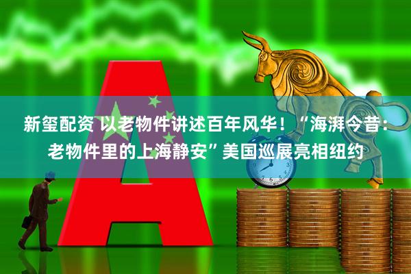新玺配资 以老物件讲述百年风华！“海湃今昔：老物件里的上海静安”美国巡展亮相纽约