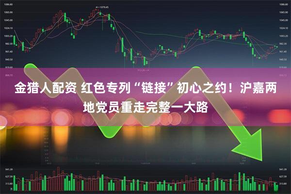金猎人配资 红色专列“链接”初心之约！沪嘉两地党员重走完整一大路