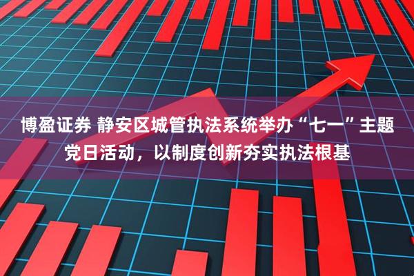 博盈证券 静安区城管执法系统举办“七一”主题党日活动，以制度创新夯实执法根基