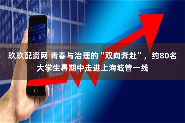 玖玖配资网 青春与治理的“双向奔赴”，约80名大学生暑期中走进上海城管一线