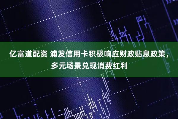 亿富道配资 浦发信用卡积极响应财政贴息政策，多元场景兑现消费红利